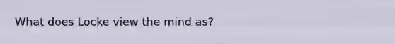 What does Locke view the mind as?