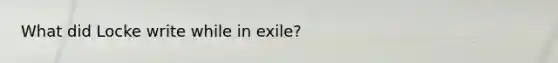 What did Locke write while in exile?