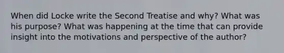 When did Locke write the Second Treatise and why? What was his purpose? What was happening at the time that can provide insight into the motivations and perspective of the author?