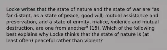 Locke writes that the state of nature and the state of war are "as far distant, as a state of peace, good will, mutual assistance and preservation, and a state of enmity, malice, violence and mutual destruction, are one from another" (15). Which of the following best explains why Locke thinks that the state of nature is (at least often) peaceful rather than violent?