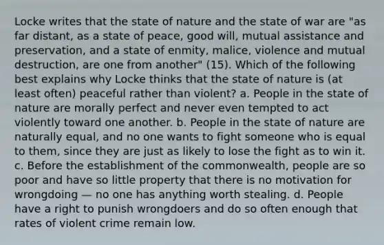 Locke writes that the state of nature and the state of war are "as far distant, as a state of peace, good will, mutual assistance and preservation, and a state of enmity, malice, violence and mutual destruction, are one from another" (15). Which of the following best explains why Locke thinks that the state of nature is (at least often) peaceful rather than violent? a. People in the state of nature are morally perfect and never even tempted to act violently toward one another. b. People in the state of nature are naturally equal, and no one wants to fight someone who is equal to them, since they are just as likely to lose the fight as to win it. c. Before the establishment of the commonwealth, people are so poor and have so little property that there is no motivation for wrongdoing — no one has anything worth stealing. d. People have a right to punish wrongdoers and do so often enough that rates of violent crime remain low.