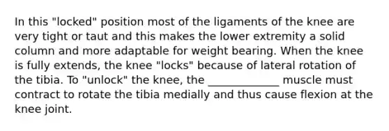 In this "locked" position most of the ligaments of the knee are very tight or taut and this makes the lower extremity a solid column and more adaptable for weight bearing. When the knee is fully extends, the knee "locks" because of lateral rotation of the tibia. To "unlock" the knee, the _____________ muscle must contract to rotate the tibia medially and thus cause flexion at the knee joint.