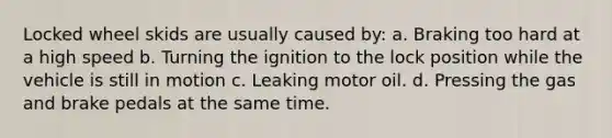 Locked wheel skids are usually caused by: a. Braking too hard at a high speed b. Turning the ignition to the lock position while the vehicle is still in motion c. Leaking motor oil. d. Pressing the gas and brake pedals at the same time.