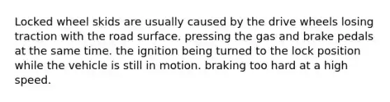 Locked wheel skids are usually caused by the drive wheels losing traction with the road surface. pressing the gas and brake pedals at the same time. the ignition being turned to the lock position while the vehicle is still in motion. braking too hard at a high speed.