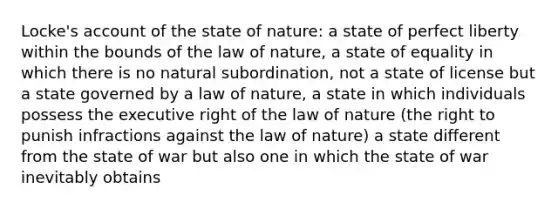 Locke's account of the state of nature: a state of perfect liberty within the bounds of the law of nature, a state of equality in which there is no natural subordination, not a state of license but a state governed by a law of nature, a state in which individuals possess the executive right of the law of nature (the right to punish infractions against the law of nature) a state different from the state of war but also one in which the state of war inevitably obtains