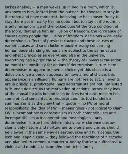 lockes analogy = a man wakes up in bed in a room, which is, unknown to him, locked from the outside. he chooses to stay in the room and have more rest, believing he has chosen freely to stay there yet in reality has no option but to stay in the room, it is only his ignorance of the locked door/of the true condition of the room, that gave him an illusion of freedom. the ignorance of causes gives people the illusion of freedom. decisions = causally determined - effects of previous causes and these causes of earlier causes and so on locke = book = essay concerning human understanding humans are subject to the same cause and effect principles as everything else in the universe, everything has a prior cause = the theory of universal causation. no moral responsibility for actions if determinism is true. hard determinism = appear to have a choice yet this choice is a delusion. once a person appears to have a moral choice, this appearance is an illusion. humans are not free to act. all events are in principle, predictable. hard determinists are not interested in 'human desires' as the motivation of actions, rather they look at the causal factors behind such desires hard determinism has some ethical similarites to predestination as ted honderich summarises it as the view that = quote = no FW or moral responsibility. the idea of FW = meaningless - not logical to claim FW is incompatible w determinism as both compatibilism and incompatribilism = incoherent and meaningless - only determinism is true hard determinist view = clarence darrow. claims only nature and nurture are to blame and crimes should be viewed in the same way as earthquakes and hurricanes. the leob and leopold case = they followed the teachings of nietzsche and planned to commit a murder = bobby franks = suffocated = violent and made a ransom demand to his family