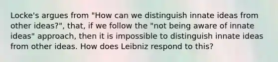 Locke's argues from "How can we distinguish innate ideas from other ideas?", that, if we follow the "not being aware of innate ideas" approach, then it is impossible to distinguish innate ideas from other ideas. How does Leibniz respond to this?