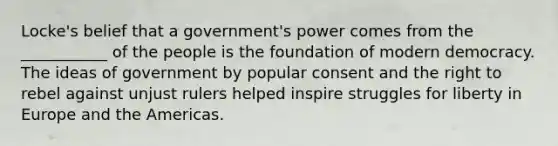 Locke's belief that a government's power comes from the ___________ of the people is the foundation of modern democracy. The ideas of government by popular consent and the right to rebel against unjust rulers helped inspire struggles for liberty in Europe and the Americas.