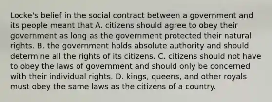 Locke's belief in the social contract between a government and its people meant that A. citizens should agree to obey their government as long as the government protected their natural rights. B. the government holds absolute authority and should determine all the rights of its citizens. C. citizens should not have to obey the laws of government and should only be concerned with their individual rights. D. kings, queens, and other royals must obey the same laws as the citizens of a country.