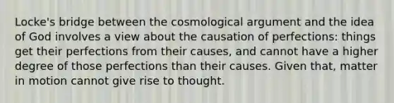 Locke's bridge between the cosmological argument and the idea of God involves a view about the causation of perfections: things get their perfections from their causes, and cannot have a higher degree of those perfections than their causes. Given that, matter in motion cannot give rise to thought.