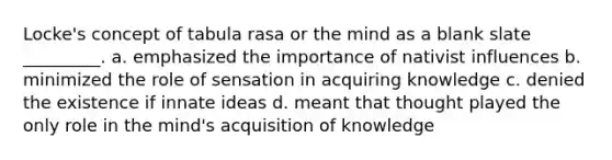 Locke's concept of tabula rasa or the mind as a blank slate _________. a. emphasized the importance of nativist influences b. minimized the role of sensation in acquiring knowledge c. denied the existence if innate ideas d. meant that thought played the only role in the mind's acquisition of knowledge