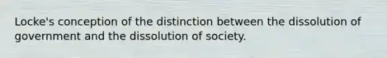 Locke's conception of the distinction between the dissolution of government and the dissolution of society.