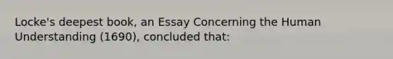 Locke's deepest book, an Essay Concerning the Human Understanding (1690), concluded that: