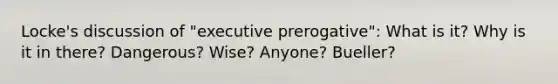 Locke's discussion of "executive prerogative": What is it? Why is it in there? Dangerous? Wise? Anyone? Bueller?