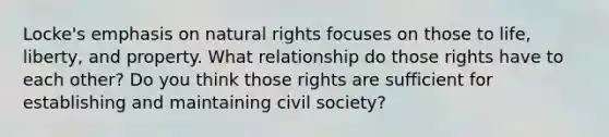 Locke's emphasis on natural rights focuses on those to life, liberty, and property. What relationship do those rights have to each other? Do you think those rights are sufficient for establishing and maintaining civil society?