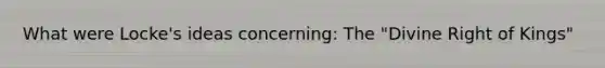 What were Locke's ideas concerning: The "Divine Right of Kings"
