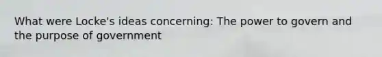 What were Locke's ideas concerning: The power to govern and the purpose of government
