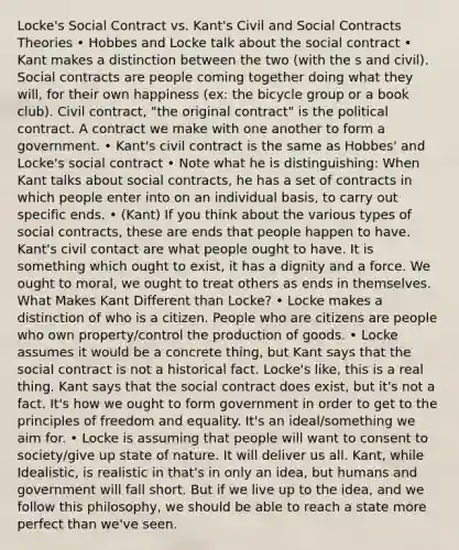 Locke's Social Contract vs. Kant's Civil and Social Contracts Theories • Hobbes and Locke talk about the social contract • Kant makes a distinction between the two (with the s and civil). Social contracts are people coming together doing what they will, for their own happiness (ex: the bicycle group or a book club). Civil contract, "the original contract" is the political contract. A contract we make with one another to form a government. • Kant's civil contract is the same as Hobbes' and Locke's social contract • Note what he is distinguishing: When Kant talks about social contracts, he has a set of contracts in which people enter into on an individual basis, to carry out specific ends. • (Kant) If you think about the various types of social contracts, these are ends that people happen to have. Kant's civil contact are what people ought to have. It is something which ought to exist, it has a dignity and a force. We ought to moral, we ought to treat others as ends in themselves. What Makes Kant Different than Locke? • Locke makes a distinction of who is a citizen. People who are citizens are people who own property/control the production of goods. • Locke assumes it would be a concrete thing, but Kant says that the social contract is not a historical fact. Locke's like, this is a real thing. Kant says that the social contract does exist, but it's not a fact. It's how we ought to form government in order to get to the principles of freedom and equality. It's an ideal/something we aim for. • Locke is assuming that people will want to consent to society/give up state of nature. It will deliver us all. Kant, while Idealistic, is realistic in that's in only an idea, but humans and government will fall short. But if we live up to the idea, and we follow this philosophy, we should be able to reach a state more perfect than we've seen.