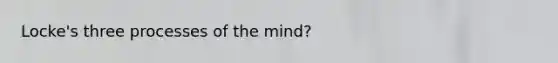 Locke's three processes of the mind?