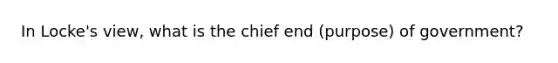 In Locke's view, what is the chief end (purpose) of government?