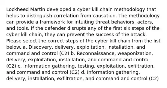 Lockheed Martin developed a cyber kill chain methodology that helps to distinguish correlation from causation. The methodology can provide a framework for intuiting threat behaviors, actors, and tools. If the defender disrupts any of the first six steps of the cyber kill chain, they can prevent the success of the attack. Please select the correct steps of the cyber kill chain from the list below. a. Discovery, delivery, exploitation, installation, and command and control (C2) b. Reconnaissance, weaponization, delivery, exploitation, installation, and command and control (C2) c. Information gathering, testing, exploitation, exfiltration, and command and control (C2) d. Information gathering, delivery, installation, exfiltration, and command and control (C2)