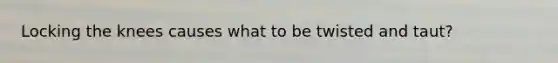 Locking the knees causes what to be twisted and taut?
