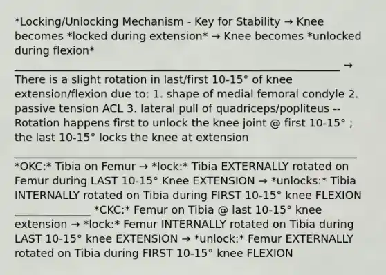 *Locking/Unlocking Mechanism - Key for Stability → Knee becomes *locked during extension* → Knee becomes *unlocked during flexion* ____________________________________________________________ → There is a slight rotation in last/first 10-15° of knee extension/flexion due to: 1. shape of medial femoral condyle 2. passive tension ACL 3. lateral pull of quadriceps/popliteus -- Rotation happens first to unlock the knee joint @ first 10-15° ; the last 10-15° locks the knee at extension _______________________________________________________________ *OKC:* Tibia on Femur → *lock:* Tibia EXTERNALLY rotated on Femur during LAST 10-15° Knee EXTENSION → *unlocks:* Tibia INTERNALLY rotated on Tibia during FIRST 10-15° knee FLEXION ______________ *CKC:* Femur on Tibia @ last 10-15° knee extension → *lock:* Femur INTERNALLY rotated on Tibia during LAST 10-15° knee EXTENSION → *unlock:* Femur EXTERNALLY rotated on Tibia during FIRST 10-15° knee FLEXION