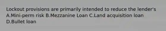 Lockout provisions are primarily intended to reduce the lender's A.Mini-perm risk B.Mezzanine Loan C.Land acquisition loan D.Bullet loan