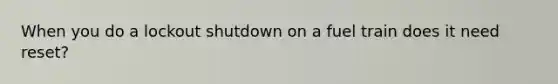 When you do a lockout shutdown on a fuel train does it need reset?