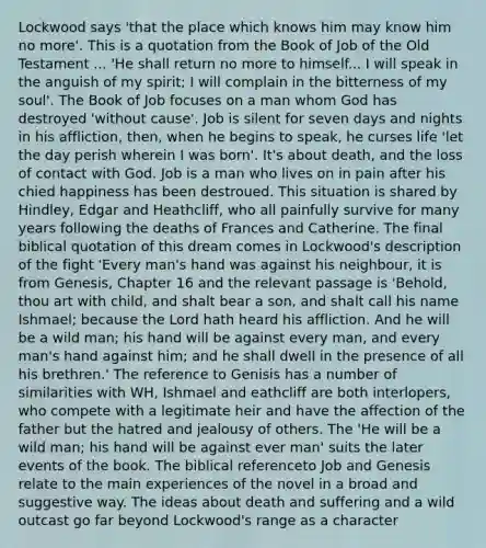 Lockwood says 'that the place which knows him may know him no more'. This is a quotation from the Book of Job of the Old Testament ... 'He shall return no more to himself... I will speak in the anguish of my spirit; I will complain in the bitterness of my soul'. The Book of Job focuses on a man whom God has destroyed 'without cause'. Job is silent for seven days and nights in his affliction, then, when he begins to speak, he curses life 'let the day perish wherein I was born'. It's about death, and the loss of contact with God. Job is a man who lives on in pain after his chied happiness has been destroued. This situation is shared by Hindley, Edgar and Heathcliff, who all painfully survive for many years following the deaths of Frances and Catherine. The final biblical quotation of this dream comes in Lockwood's description of the fight 'Every man's hand was against his neighbour, it is from Genesis, Chapter 16 and the relevant passage is 'Behold, thou art with child, and shalt bear a son, and shalt call his name Ishmael; because the Lord hath heard his affliction. And he will be a wild man; his hand will be against every man, and every man's hand against him; and he shall dwell in the presence of all his brethren.' The reference to Genisis has a number of similarities with WH, Ishmael and eathcliff are both interlopers, who compete with a legitimate heir and have the affection of the father but the hatred and jealousy of others. The 'He will be a wild man; his hand will be against ever man' suits the later events of the book. The biblical referenceto Job and Genesis relate to the main experiences of the novel in a broad and suggestive way. The ideas about death and suffering and a wild outcast go far beyond Lockwood's range as a character