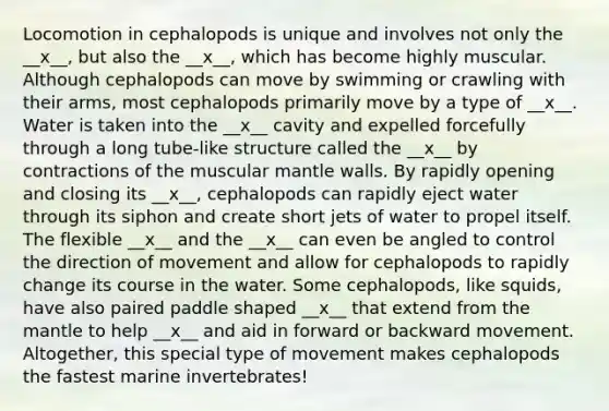 Locomotion in cephalopods is unique and involves not only the __x__, but also the __x__, which has become highly muscular. Although cephalopods can move by swimming or crawling with their arms, most cephalopods primarily move by a type of __x__. Water is taken into the __x__ cavity and expelled forcefully through a long tube-like structure called the __x__ by contractions of the muscular mantle walls. By rapidly opening and closing its __x__, cephalopods can rapidly eject water through its siphon and create short jets of water to propel itself. The flexible __x__ and the __x__ can even be angled to control the direction of movement and allow for cephalopods to rapidly change its course in the water. Some cephalopods, like squids, have also paired paddle shaped __x__ that extend from the mantle to help __x__ and aid in forward or backward movement. Altogether, this special type of movement makes cephalopods the fastest marine invertebrates!