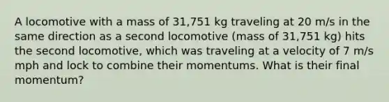 A locomotive with a mass of 31,751 kg traveling at 20 m/s in the same direction as a second locomotive (mass of 31,751 kg) hits the second locomotive, which was traveling at a velocity of 7 m/s mph and lock to combine their momentums. What is their final momentum?