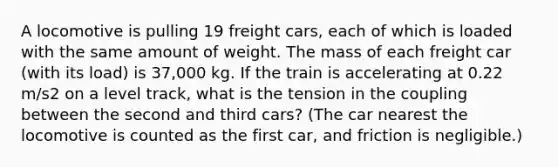 A locomotive is pulling 19 freight cars, each of which is loaded with the same amount of weight. The mass of each freight car (with its load) is 37,000 kg. If the train is accelerating at 0.22 m/s2 on a level track, what is the tension in the coupling between the second and third cars? (The car nearest the locomotive is counted as the first car, and friction is negligible.)