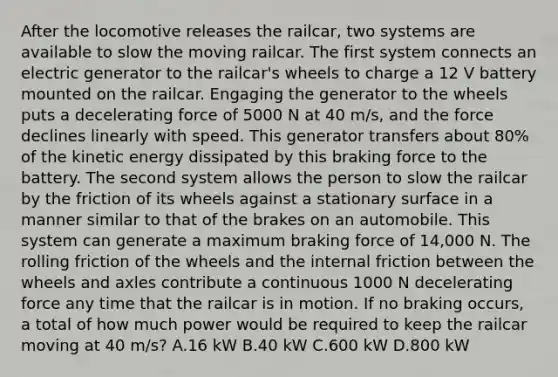 After the locomotive releases the railcar, two systems are available to slow the moving railcar. The first system connects an electric generator to the railcar's wheels to charge a 12 V battery mounted on the railcar. Engaging the generator to the wheels puts a decelerating force of 5000 N at 40 m/s, and the force declines linearly with speed. This generator transfers about 80% of the kinetic energy dissipated by this braking force to the battery. The second system allows the person to slow the railcar by the friction of its wheels against a stationary surface in a manner similar to that of the brakes on an automobile. This system can generate a maximum braking force of 14,000 N. The rolling friction of the wheels and the internal friction between the wheels and axles contribute a continuous 1000 N decelerating force any time that the railcar is in motion. If no braking occurs, a total of how much power would be required to keep the railcar moving at 40 m/s? A.16 kW B.40 kW C.600 kW D.800 kW