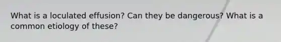 What is a loculated effusion? Can they be dangerous? What is a common etiology of these?