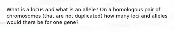 What is a locus and what is an allele? On a homologous pair of chromosomes (that are not duplicated) how many loci and alleles would there be for one gene?