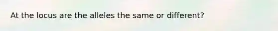 At the locus are the alleles the same or different?