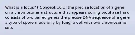 What is a locus? ( Concept 10.1) the precise location of a gene on a chromosome a structure that appears during prophase I and consists of two paired genes the precise DNA sequence of a gene a type of spore made only by fungi a cell with two chromosome sets