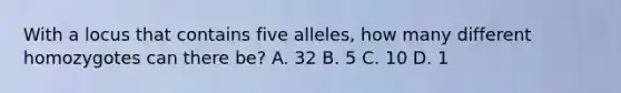 With a locus that contains five alleles, how many different homozygotes can there be? A. 32 B. 5 C. 10 D. 1