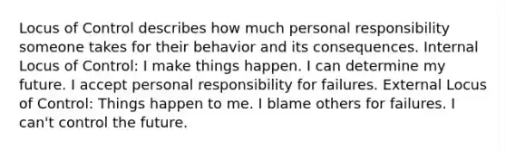 Locus of Control describes how much personal responsibility someone takes for their behavior and its consequences. Internal Locus of Control: I make things happen. I can determine my future. I accept personal responsibility for failures. External Locus of Control: Things happen to me. I blame others for failures. I can't control the future.