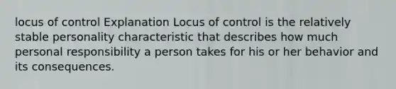 locus of control Explanation Locus of control is the relatively stable personality characteristic that describes how much personal responsibility a person takes for his or her behavior and its consequences.