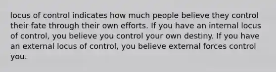 locus of control indicates how much people believe they control their fate through their own efforts. If you have an internal locus of control, you believe you control your own destiny. If you have an external locus of control, you believe external forces control you.