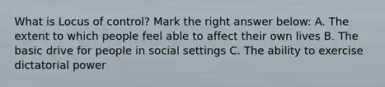 What is Locus of control? Mark the right answer below: A. The extent to which people feel able to affect their own lives B. The basic drive for people in social settings C. The ability to exercise dictatorial power