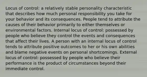 Locus of control: a relatively stable personality characteristic that describes how much personal responsibility you take for your behavior and its consequences. People tend to attribute the causes of their behavior primarily to either themselves or environmental factors. Internal locus of control: possessed by people who believe they control the events and consequences that affect their lives. A person with an internal locus of control tends to attribute positive outcomes to her or his own abilities and blame negative events on personal shortcomings. External locus of control: possessed by people who believe their performance is the product of circumstances beyond their immediate control.