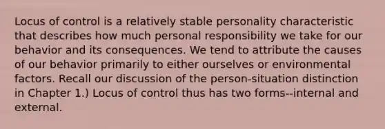 Locus of control is a relatively stable personality characteristic that describes how much personal responsibility we take for our behavior and its consequences. We tend to attribute the causes of our behavior primarily to either ourselves or environmental factors. Recall our discussion of the person-situation distinction in Chapter 1.) Locus of control thus has two forms--internal and external.