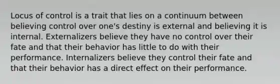 Locus of control is a trait that lies on a continuum between believing control over one's destiny is external and believing it is internal. Externalizers believe they have no control over their fate and that their behavior has little to do with their performance. Internalizers believe they control their fate and that their behavior has a direct effect on their performance.