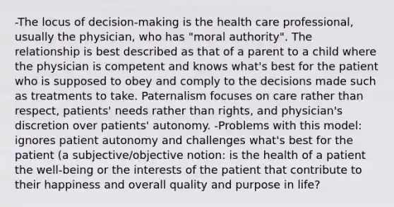 -The locus of decision-making is the health care professional, usually the physician, who has "moral authority". The relationship is best described as that of a parent to a child where the physician is competent and knows what's best for the patient who is supposed to obey and comply to the decisions made such as treatments to take. Paternalism focuses on care rather than respect, patients' needs rather than rights, and physician's discretion over patients' autonomy. -Problems with this model: ignores patient autonomy and challenges what's best for the patient (a subjective/objective notion: is the health of a patient the well-being or the interests of the patient that contribute to their happiness and overall quality and purpose in life?