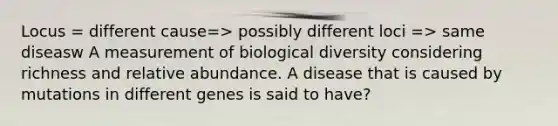 Locus = different cause=> possibly different loci => same diseasw A measurement of biological diversity considering richness and relative abundance. A disease that is caused by mutations in different genes is said to have?