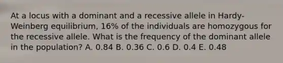 At a locus with a dominant and a recessive allele in Hardy-Weinberg equilibrium, 16% of the individuals are homozygous for the recessive allele. What is the frequency of the dominant allele in the population? A. 0.84 B. 0.36 C. 0.6 D. 0.4 E. 0.48