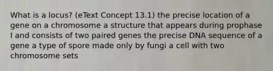 What is a locus? (eText Concept 13.1) the precise location of a gene on a chromosome a structure that appears during prophase I and consists of two paired genes the precise DNA sequence of a gene a type of spore made only by fungi a cell with two chromosome sets